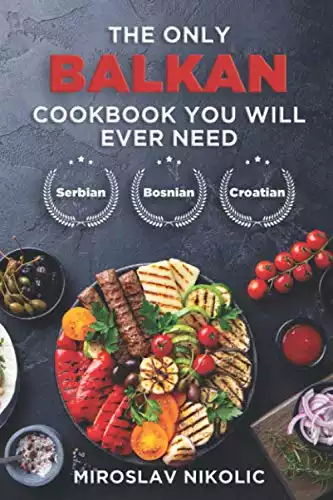 The Only Balkan Cookbook You Will Ever Need: Get Your Taste Of Balkan With 80 Plus Recipes From Serbian, Bosnian, And Croatian Cuisine